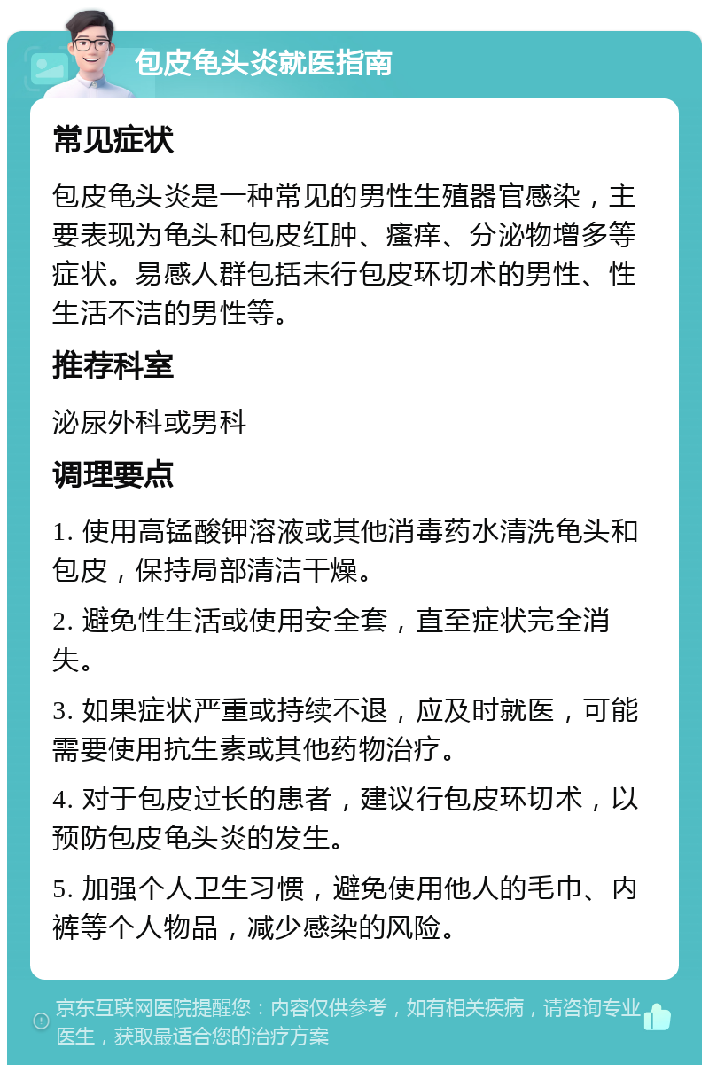 包皮龟头炎就医指南 常见症状 包皮龟头炎是一种常见的男性生殖器官感染，主要表现为龟头和包皮红肿、瘙痒、分泌物增多等症状。易感人群包括未行包皮环切术的男性、性生活不洁的男性等。 推荐科室 泌尿外科或男科 调理要点 1. 使用高锰酸钾溶液或其他消毒药水清洗龟头和包皮，保持局部清洁干燥。 2. 避免性生活或使用安全套，直至症状完全消失。 3. 如果症状严重或持续不退，应及时就医，可能需要使用抗生素或其他药物治疗。 4. 对于包皮过长的患者，建议行包皮环切术，以预防包皮龟头炎的发生。 5. 加强个人卫生习惯，避免使用他人的毛巾、内裤等个人物品，减少感染的风险。