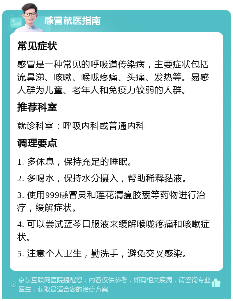 感冒就医指南 常见症状 感冒是一种常见的呼吸道传染病，主要症状包括流鼻涕、咳嗽、喉咙疼痛、头痛、发热等。易感人群为儿童、老年人和免疫力较弱的人群。 推荐科室 就诊科室：呼吸内科或普通内科 调理要点 1. 多休息，保持充足的睡眠。 2. 多喝水，保持水分摄入，帮助稀释黏液。 3. 使用999感冒灵和莲花清瘟胶囊等药物进行治疗，缓解症状。 4. 可以尝试蓝芩口服液来缓解喉咙疼痛和咳嗽症状。 5. 注意个人卫生，勤洗手，避免交叉感染。