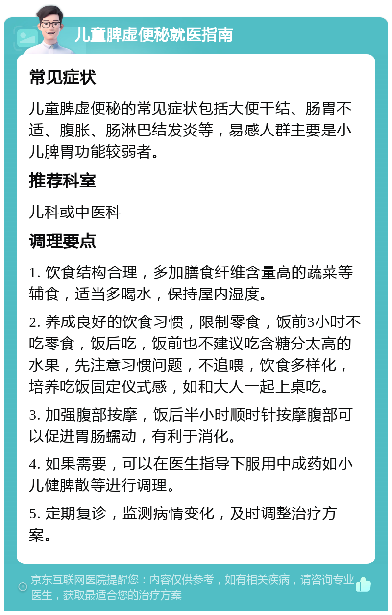 儿童脾虚便秘就医指南 常见症状 儿童脾虚便秘的常见症状包括大便干结、肠胃不适、腹胀、肠淋巴结发炎等，易感人群主要是小儿脾胃功能较弱者。 推荐科室 儿科或中医科 调理要点 1. 饮食结构合理，多加膳食纤维含量高的蔬菜等辅食，适当多喝水，保持屋内湿度。 2. 养成良好的饮食习惯，限制零食，饭前3小时不吃零食，饭后吃，饭前也不建议吃含糖分太高的水果，先注意习惯问题，不追喂，饮食多样化，培养吃饭固定仪式感，如和大人一起上桌吃。 3. 加强腹部按摩，饭后半小时顺时针按摩腹部可以促进胃肠蠕动，有利于消化。 4. 如果需要，可以在医生指导下服用中成药如小儿健脾散等进行调理。 5. 定期复诊，监测病情变化，及时调整治疗方案。