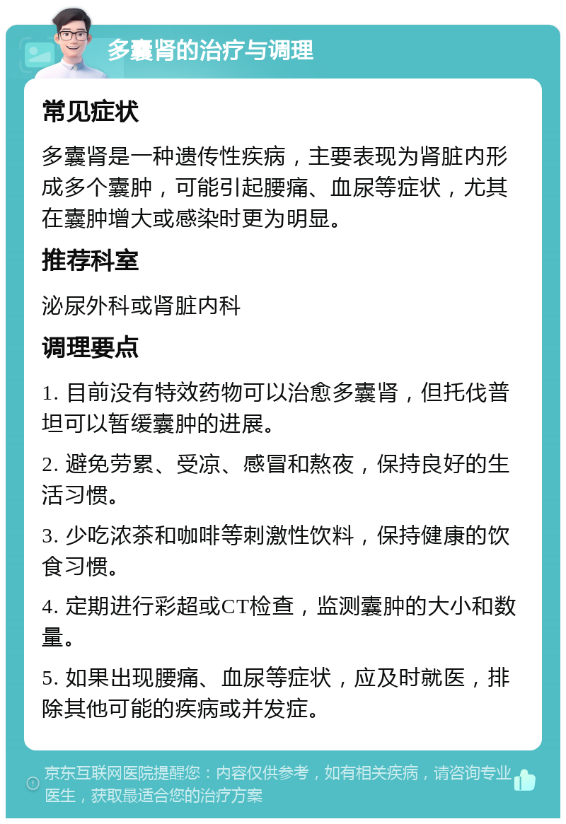 多囊肾的治疗与调理 常见症状 多囊肾是一种遗传性疾病，主要表现为肾脏内形成多个囊肿，可能引起腰痛、血尿等症状，尤其在囊肿增大或感染时更为明显。 推荐科室 泌尿外科或肾脏内科 调理要点 1. 目前没有特效药物可以治愈多囊肾，但托伐普坦可以暂缓囊肿的进展。 2. 避免劳累、受凉、感冒和熬夜，保持良好的生活习惯。 3. 少吃浓茶和咖啡等刺激性饮料，保持健康的饮食习惯。 4. 定期进行彩超或CT检查，监测囊肿的大小和数量。 5. 如果出现腰痛、血尿等症状，应及时就医，排除其他可能的疾病或并发症。