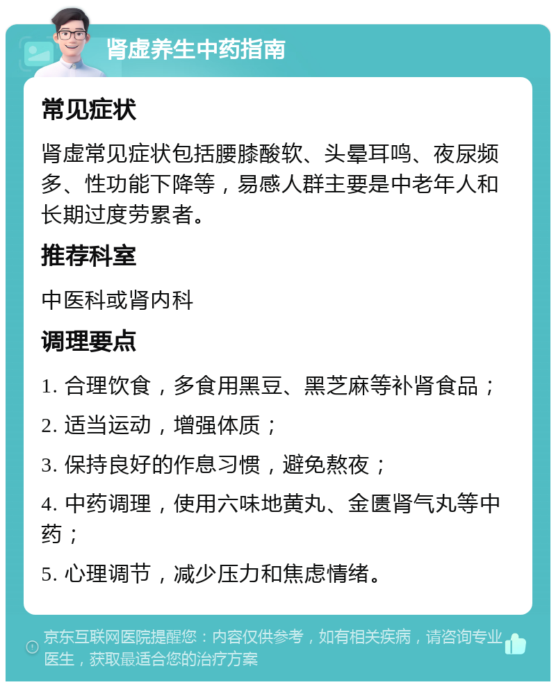 肾虚养生中药指南 常见症状 肾虚常见症状包括腰膝酸软、头晕耳鸣、夜尿频多、性功能下降等，易感人群主要是中老年人和长期过度劳累者。 推荐科室 中医科或肾内科 调理要点 1. 合理饮食，多食用黑豆、黑芝麻等补肾食品； 2. 适当运动，增强体质； 3. 保持良好的作息习惯，避免熬夜； 4. 中药调理，使用六味地黄丸、金匮肾气丸等中药； 5. 心理调节，减少压力和焦虑情绪。