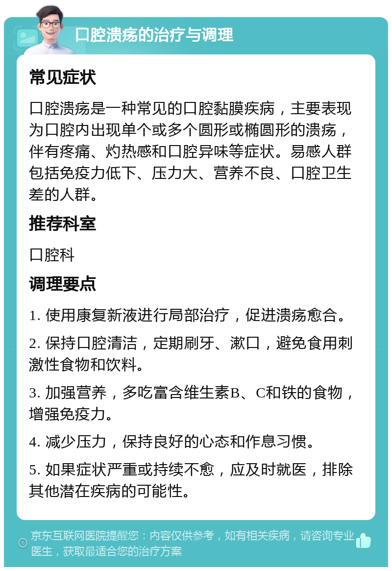 口腔溃疡的治疗与调理 常见症状 口腔溃疡是一种常见的口腔黏膜疾病，主要表现为口腔内出现单个或多个圆形或椭圆形的溃疡，伴有疼痛、灼热感和口腔异味等症状。易感人群包括免疫力低下、压力大、营养不良、口腔卫生差的人群。 推荐科室 口腔科 调理要点 1. 使用康复新液进行局部治疗，促进溃疡愈合。 2. 保持口腔清洁，定期刷牙、漱口，避免食用刺激性食物和饮料。 3. 加强营养，多吃富含维生素B、C和铁的食物，增强免疫力。 4. 减少压力，保持良好的心态和作息习惯。 5. 如果症状严重或持续不愈，应及时就医，排除其他潜在疾病的可能性。