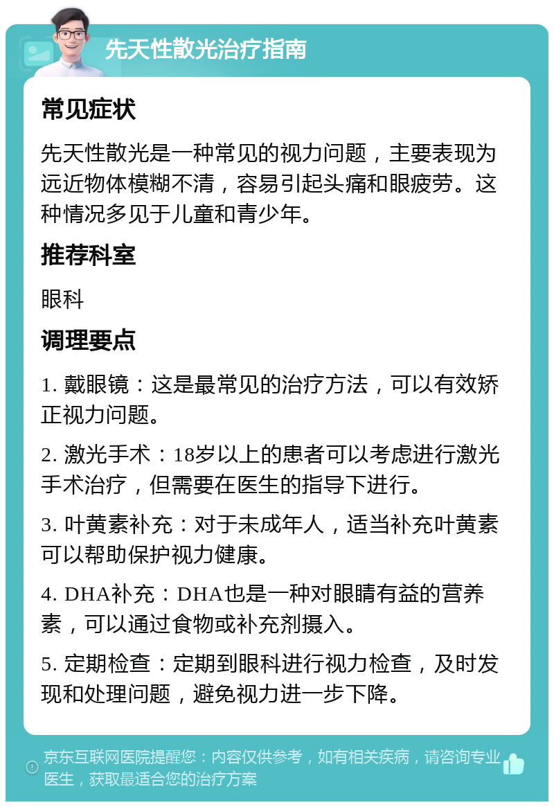 先天性散光治疗指南 常见症状 先天性散光是一种常见的视力问题，主要表现为远近物体模糊不清，容易引起头痛和眼疲劳。这种情况多见于儿童和青少年。 推荐科室 眼科 调理要点 1. 戴眼镜：这是最常见的治疗方法，可以有效矫正视力问题。 2. 激光手术：18岁以上的患者可以考虑进行激光手术治疗，但需要在医生的指导下进行。 3. 叶黄素补充：对于未成年人，适当补充叶黄素可以帮助保护视力健康。 4. DHA补充：DHA也是一种对眼睛有益的营养素，可以通过食物或补充剂摄入。 5. 定期检查：定期到眼科进行视力检查，及时发现和处理问题，避免视力进一步下降。