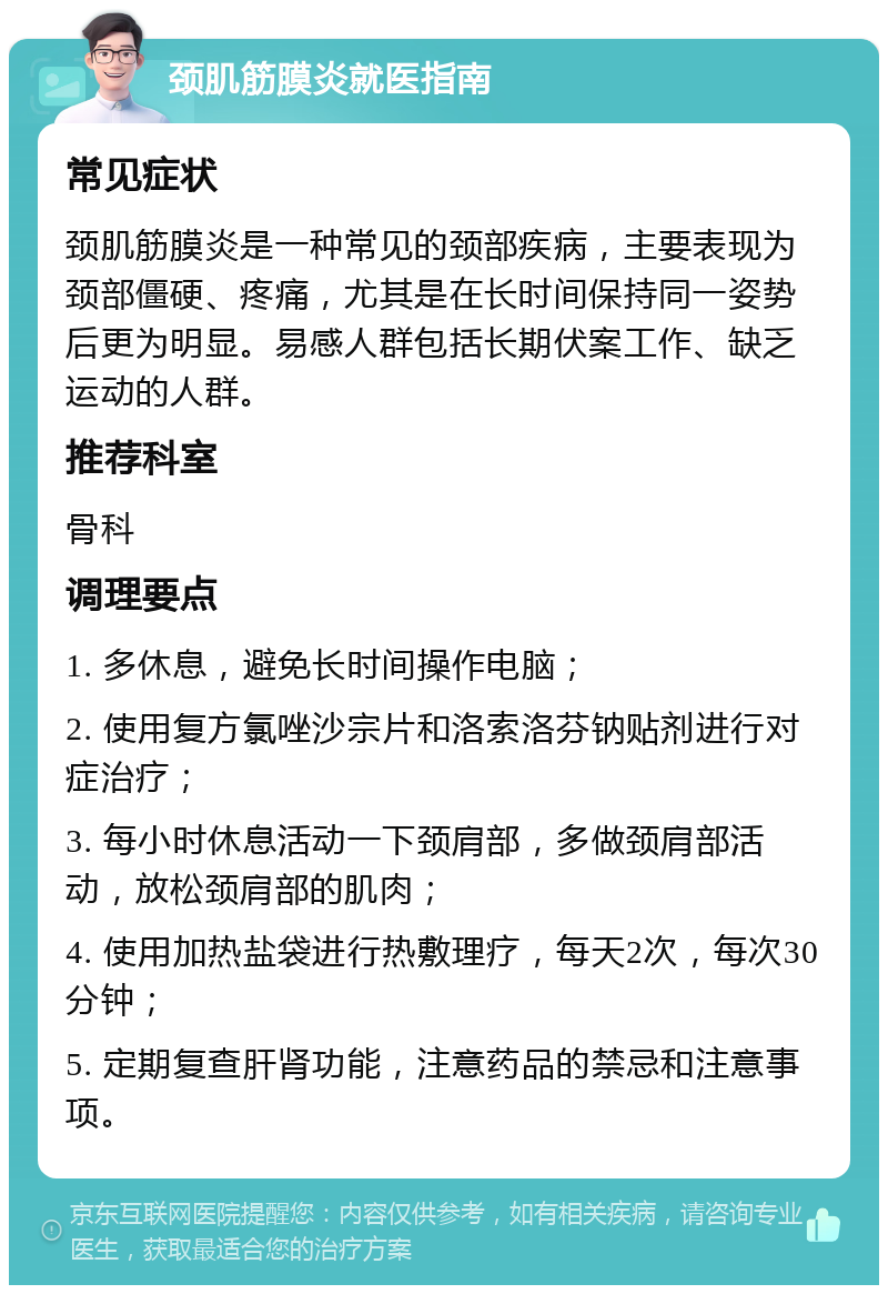 颈肌筋膜炎就医指南 常见症状 颈肌筋膜炎是一种常见的颈部疾病，主要表现为颈部僵硬、疼痛，尤其是在长时间保持同一姿势后更为明显。易感人群包括长期伏案工作、缺乏运动的人群。 推荐科室 骨科 调理要点 1. 多休息，避免长时间操作电脑； 2. 使用复方氯唑沙宗片和洛索洛芬钠贴剂进行对症治疗； 3. 每小时休息活动一下颈肩部，多做颈肩部活动，放松颈肩部的肌肉； 4. 使用加热盐袋进行热敷理疗，每天2次，每次30分钟； 5. 定期复查肝肾功能，注意药品的禁忌和注意事项。