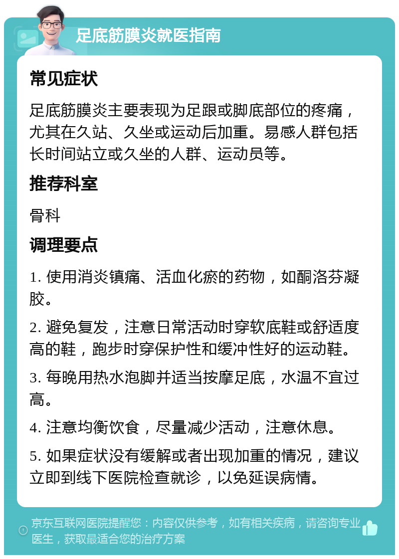 足底筋膜炎就医指南 常见症状 足底筋膜炎主要表现为足跟或脚底部位的疼痛，尤其在久站、久坐或运动后加重。易感人群包括长时间站立或久坐的人群、运动员等。 推荐科室 骨科 调理要点 1. 使用消炎镇痛、活血化瘀的药物，如酮洛芬凝胶。 2. 避免复发，注意日常活动时穿软底鞋或舒适度高的鞋，跑步时穿保护性和缓冲性好的运动鞋。 3. 每晚用热水泡脚并适当按摩足底，水温不宜过高。 4. 注意均衡饮食，尽量减少活动，注意休息。 5. 如果症状没有缓解或者出现加重的情况，建议立即到线下医院检查就诊，以免延误病情。