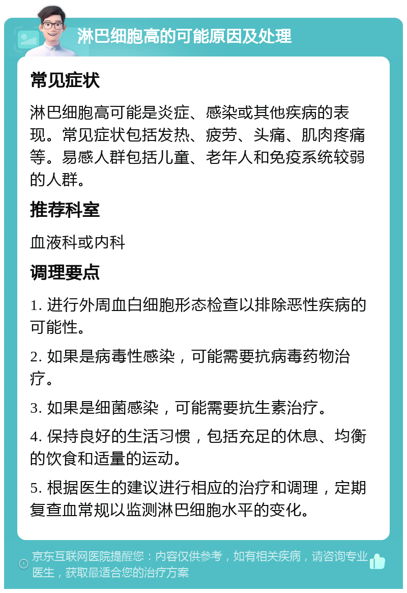 淋巴细胞高的可能原因及处理 常见症状 淋巴细胞高可能是炎症、感染或其他疾病的表现。常见症状包括发热、疲劳、头痛、肌肉疼痛等。易感人群包括儿童、老年人和免疫系统较弱的人群。 推荐科室 血液科或内科 调理要点 1. 进行外周血白细胞形态检查以排除恶性疾病的可能性。 2. 如果是病毒性感染，可能需要抗病毒药物治疗。 3. 如果是细菌感染，可能需要抗生素治疗。 4. 保持良好的生活习惯，包括充足的休息、均衡的饮食和适量的运动。 5. 根据医生的建议进行相应的治疗和调理，定期复查血常规以监测淋巴细胞水平的变化。