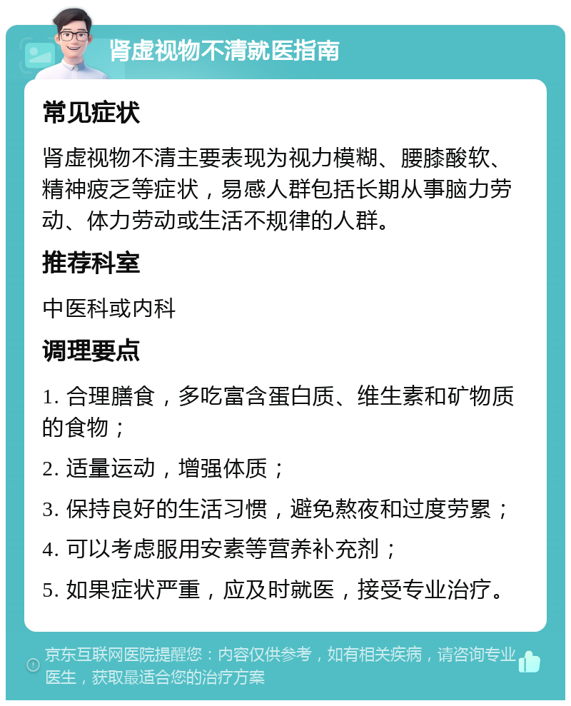 肾虚视物不清就医指南 常见症状 肾虚视物不清主要表现为视力模糊、腰膝酸软、精神疲乏等症状，易感人群包括长期从事脑力劳动、体力劳动或生活不规律的人群。 推荐科室 中医科或内科 调理要点 1. 合理膳食，多吃富含蛋白质、维生素和矿物质的食物； 2. 适量运动，增强体质； 3. 保持良好的生活习惯，避免熬夜和过度劳累； 4. 可以考虑服用安素等营养补充剂； 5. 如果症状严重，应及时就医，接受专业治疗。