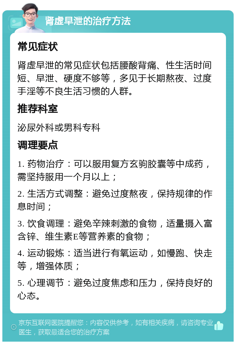 肾虚早泄的治疗方法 常见症状 肾虚早泄的常见症状包括腰酸背痛、性生活时间短、早泄、硬度不够等，多见于长期熬夜、过度手淫等不良生活习惯的人群。 推荐科室 泌尿外科或男科专科 调理要点 1. 药物治疗：可以服用复方玄驹胶囊等中成药，需坚持服用一个月以上； 2. 生活方式调整：避免过度熬夜，保持规律的作息时间； 3. 饮食调理：避免辛辣刺激的食物，适量摄入富含锌、维生素E等营养素的食物； 4. 运动锻炼：适当进行有氧运动，如慢跑、快走等，增强体质； 5. 心理调节：避免过度焦虑和压力，保持良好的心态。