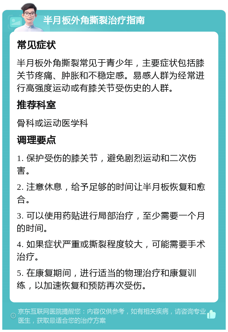 半月板外角撕裂治疗指南 常见症状 半月板外角撕裂常见于青少年，主要症状包括膝关节疼痛、肿胀和不稳定感。易感人群为经常进行高强度运动或有膝关节受伤史的人群。 推荐科室 骨科或运动医学科 调理要点 1. 保护受伤的膝关节，避免剧烈运动和二次伤害。 2. 注意休息，给予足够的时间让半月板恢复和愈合。 3. 可以使用药贴进行局部治疗，至少需要一个月的时间。 4. 如果症状严重或撕裂程度较大，可能需要手术治疗。 5. 在康复期间，进行适当的物理治疗和康复训练，以加速恢复和预防再次受伤。