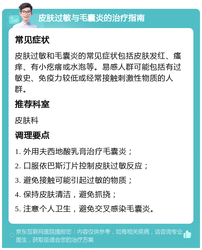 皮肤过敏与毛囊炎的治疗指南 常见症状 皮肤过敏和毛囊炎的常见症状包括皮肤发红、瘙痒、有小疙瘩或水泡等。易感人群可能包括有过敏史、免疫力较低或经常接触刺激性物质的人群。 推荐科室 皮肤科 调理要点 1. 外用夫西地酸乳膏治疗毛囊炎； 2. 口服依巴斯汀片控制皮肤过敏反应； 3. 避免接触可能引起过敏的物质； 4. 保持皮肤清洁，避免抓挠； 5. 注意个人卫生，避免交叉感染毛囊炎。