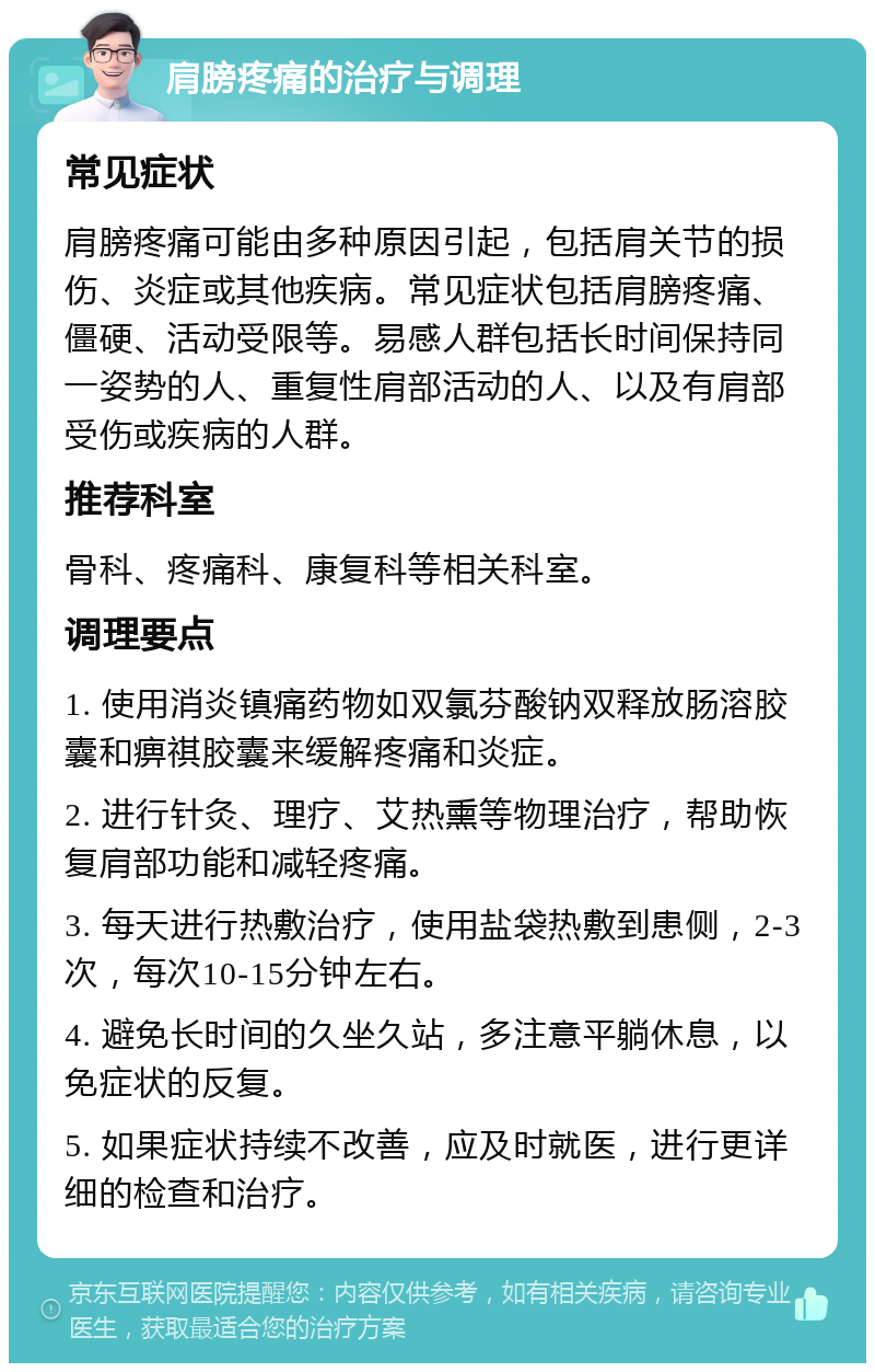 肩膀疼痛的治疗与调理 常见症状 肩膀疼痛可能由多种原因引起，包括肩关节的损伤、炎症或其他疾病。常见症状包括肩膀疼痛、僵硬、活动受限等。易感人群包括长时间保持同一姿势的人、重复性肩部活动的人、以及有肩部受伤或疾病的人群。 推荐科室 骨科、疼痛科、康复科等相关科室。 调理要点 1. 使用消炎镇痛药物如双氯芬酸钠双释放肠溶胶囊和痹祺胶囊来缓解疼痛和炎症。 2. 进行针灸、理疗、艾热熏等物理治疗，帮助恢复肩部功能和减轻疼痛。 3. 每天进行热敷治疗，使用盐袋热敷到患侧，2-3次，每次10-15分钟左右。 4. 避免长时间的久坐久站，多注意平躺休息，以免症状的反复。 5. 如果症状持续不改善，应及时就医，进行更详细的检查和治疗。