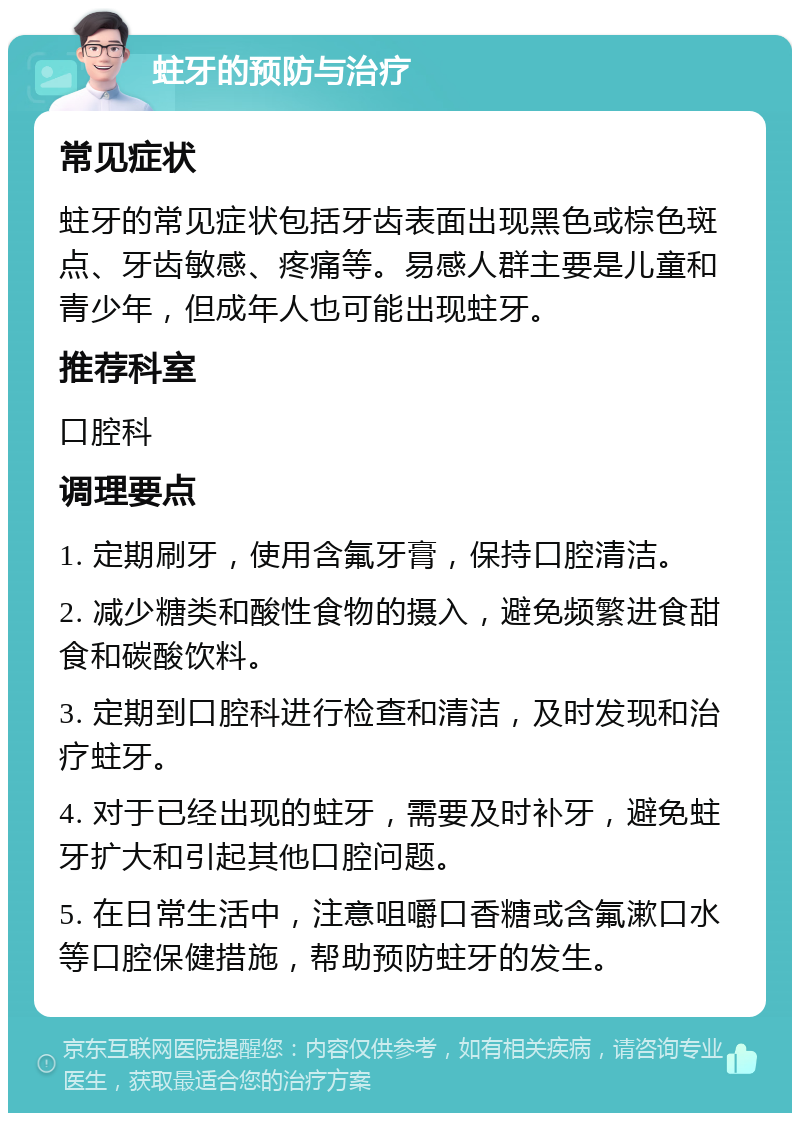 蛀牙的预防与治疗 常见症状 蛀牙的常见症状包括牙齿表面出现黑色或棕色斑点、牙齿敏感、疼痛等。易感人群主要是儿童和青少年，但成年人也可能出现蛀牙。 推荐科室 口腔科 调理要点 1. 定期刷牙，使用含氟牙膏，保持口腔清洁。 2. 减少糖类和酸性食物的摄入，避免频繁进食甜食和碳酸饮料。 3. 定期到口腔科进行检查和清洁，及时发现和治疗蛀牙。 4. 对于已经出现的蛀牙，需要及时补牙，避免蛀牙扩大和引起其他口腔问题。 5. 在日常生活中，注意咀嚼口香糖或含氟漱口水等口腔保健措施，帮助预防蛀牙的发生。