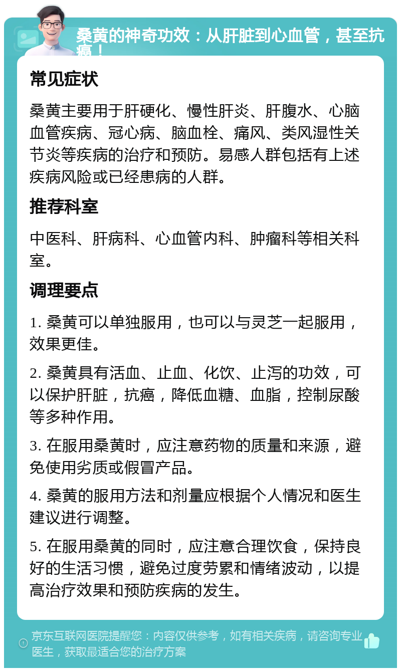 桑黄的神奇功效：从肝脏到心血管，甚至抗癌！ 常见症状 桑黄主要用于肝硬化、慢性肝炎、肝腹水、心脑血管疾病、冠心病、脑血栓、痛风、类风湿性关节炎等疾病的治疗和预防。易感人群包括有上述疾病风险或已经患病的人群。 推荐科室 中医科、肝病科、心血管内科、肿瘤科等相关科室。 调理要点 1. 桑黄可以单独服用，也可以与灵芝一起服用，效果更佳。 2. 桑黄具有活血、止血、化饮、止泻的功效，可以保护肝脏，抗癌，降低血糖、血脂，控制尿酸等多种作用。 3. 在服用桑黄时，应注意药物的质量和来源，避免使用劣质或假冒产品。 4. 桑黄的服用方法和剂量应根据个人情况和医生建议进行调整。 5. 在服用桑黄的同时，应注意合理饮食，保持良好的生活习惯，避免过度劳累和情绪波动，以提高治疗效果和预防疾病的发生。