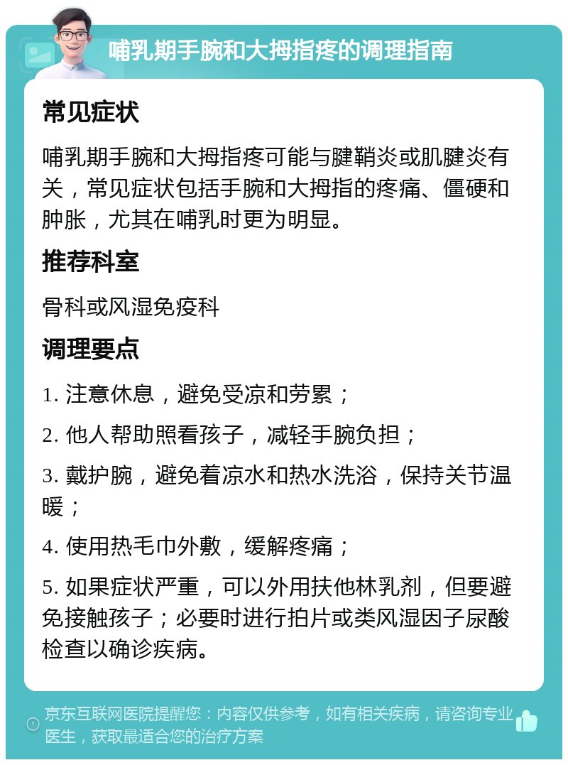 哺乳期手腕和大拇指疼的调理指南 常见症状 哺乳期手腕和大拇指疼可能与腱鞘炎或肌腱炎有关，常见症状包括手腕和大拇指的疼痛、僵硬和肿胀，尤其在哺乳时更为明显。 推荐科室 骨科或风湿免疫科 调理要点 1. 注意休息，避免受凉和劳累； 2. 他人帮助照看孩子，减轻手腕负担； 3. 戴护腕，避免着凉水和热水洗浴，保持关节温暖； 4. 使用热毛巾外敷，缓解疼痛； 5. 如果症状严重，可以外用扶他林乳剂，但要避免接触孩子；必要时进行拍片或类风湿因子尿酸检查以确诊疾病。