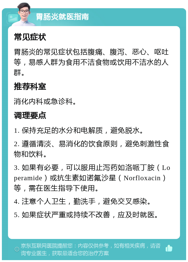 胃肠炎就医指南 常见症状 胃肠炎的常见症状包括腹痛、腹泻、恶心、呕吐等，易感人群为食用不洁食物或饮用不洁水的人群。 推荐科室 消化内科或急诊科。 调理要点 1. 保持充足的水分和电解质，避免脱水。 2. 遵循清淡、易消化的饮食原则，避免刺激性食物和饮料。 3. 如果有必要，可以服用止泻药如洛哌丁胺（Loperamide）或抗生素如诺氟沙星（Norfloxacin）等，需在医生指导下使用。 4. 注意个人卫生，勤洗手，避免交叉感染。 5. 如果症状严重或持续不改善，应及时就医。