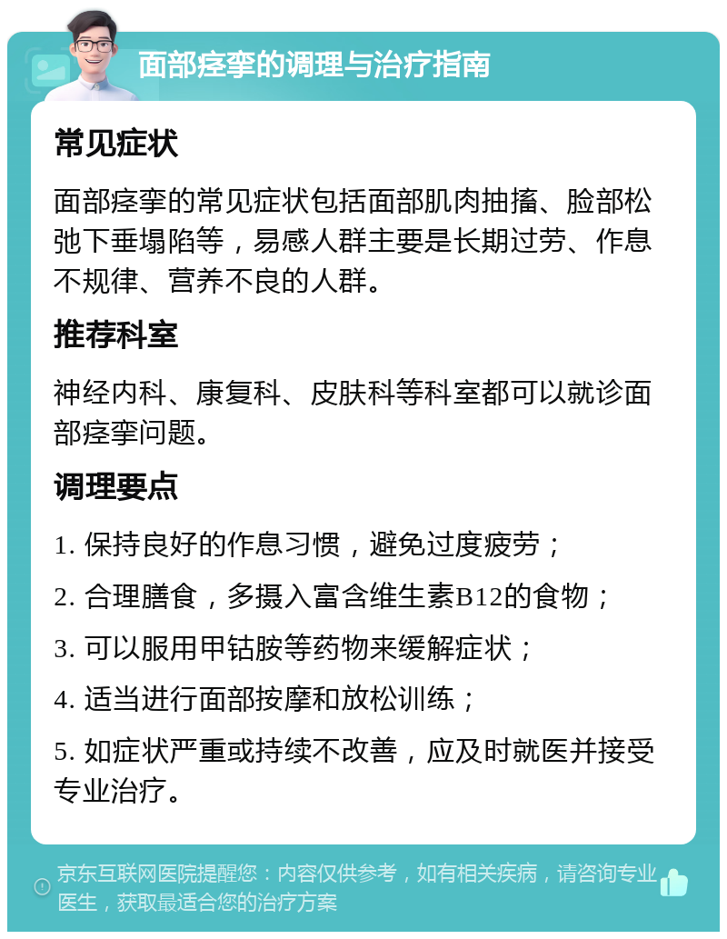 面部痉挛的调理与治疗指南 常见症状 面部痉挛的常见症状包括面部肌肉抽搐、脸部松弛下垂塌陷等，易感人群主要是长期过劳、作息不规律、营养不良的人群。 推荐科室 神经内科、康复科、皮肤科等科室都可以就诊面部痉挛问题。 调理要点 1. 保持良好的作息习惯，避免过度疲劳； 2. 合理膳食，多摄入富含维生素B12的食物； 3. 可以服用甲钴胺等药物来缓解症状； 4. 适当进行面部按摩和放松训练； 5. 如症状严重或持续不改善，应及时就医并接受专业治疗。