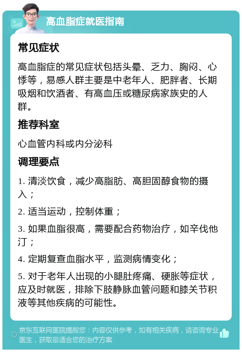 高血脂症就医指南 常见症状 高血脂症的常见症状包括头晕、乏力、胸闷、心悸等，易感人群主要是中老年人、肥胖者、长期吸烟和饮酒者、有高血压或糖尿病家族史的人群。 推荐科室 心血管内科或内分泌科 调理要点 1. 清淡饮食，减少高脂肪、高胆固醇食物的摄入； 2. 适当运动，控制体重； 3. 如果血脂很高，需要配合药物治疗，如辛伐他汀； 4. 定期复查血脂水平，监测病情变化； 5. 对于老年人出现的小腿肚疼痛、硬胀等症状，应及时就医，排除下肢静脉血管问题和膝关节积液等其他疾病的可能性。