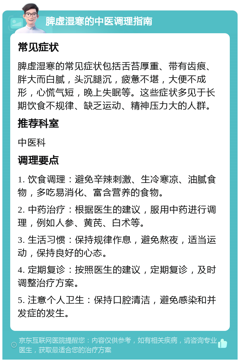 脾虚湿寒的中医调理指南 常见症状 脾虚湿寒的常见症状包括舌苔厚重、带有齿痕、胖大而白腻，头沉腿沉，疲惫不堪，大便不成形，心慌气短，晚上失眠等。这些症状多见于长期饮食不规律、缺乏运动、精神压力大的人群。 推荐科室 中医科 调理要点 1. 饮食调理：避免辛辣刺激、生冷寒凉、油腻食物，多吃易消化、富含营养的食物。 2. 中药治疗：根据医生的建议，服用中药进行调理，例如人参、黄芪、白术等。 3. 生活习惯：保持规律作息，避免熬夜，适当运动，保持良好的心态。 4. 定期复诊：按照医生的建议，定期复诊，及时调整治疗方案。 5. 注意个人卫生：保持口腔清洁，避免感染和并发症的发生。