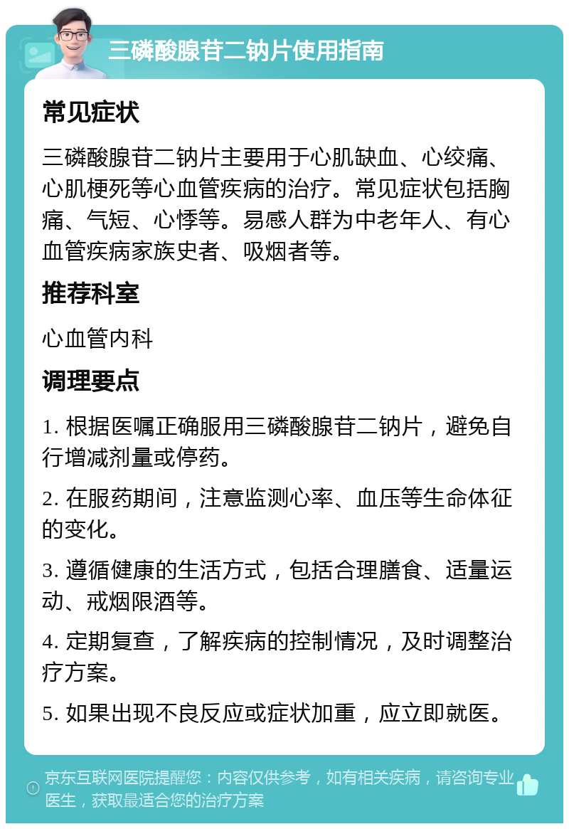 三磷酸腺苷二钠片使用指南 常见症状 三磷酸腺苷二钠片主要用于心肌缺血、心绞痛、心肌梗死等心血管疾病的治疗。常见症状包括胸痛、气短、心悸等。易感人群为中老年人、有心血管疾病家族史者、吸烟者等。 推荐科室 心血管内科 调理要点 1. 根据医嘱正确服用三磷酸腺苷二钠片，避免自行增减剂量或停药。 2. 在服药期间，注意监测心率、血压等生命体征的变化。 3. 遵循健康的生活方式，包括合理膳食、适量运动、戒烟限酒等。 4. 定期复查，了解疾病的控制情况，及时调整治疗方案。 5. 如果出现不良反应或症状加重，应立即就医。