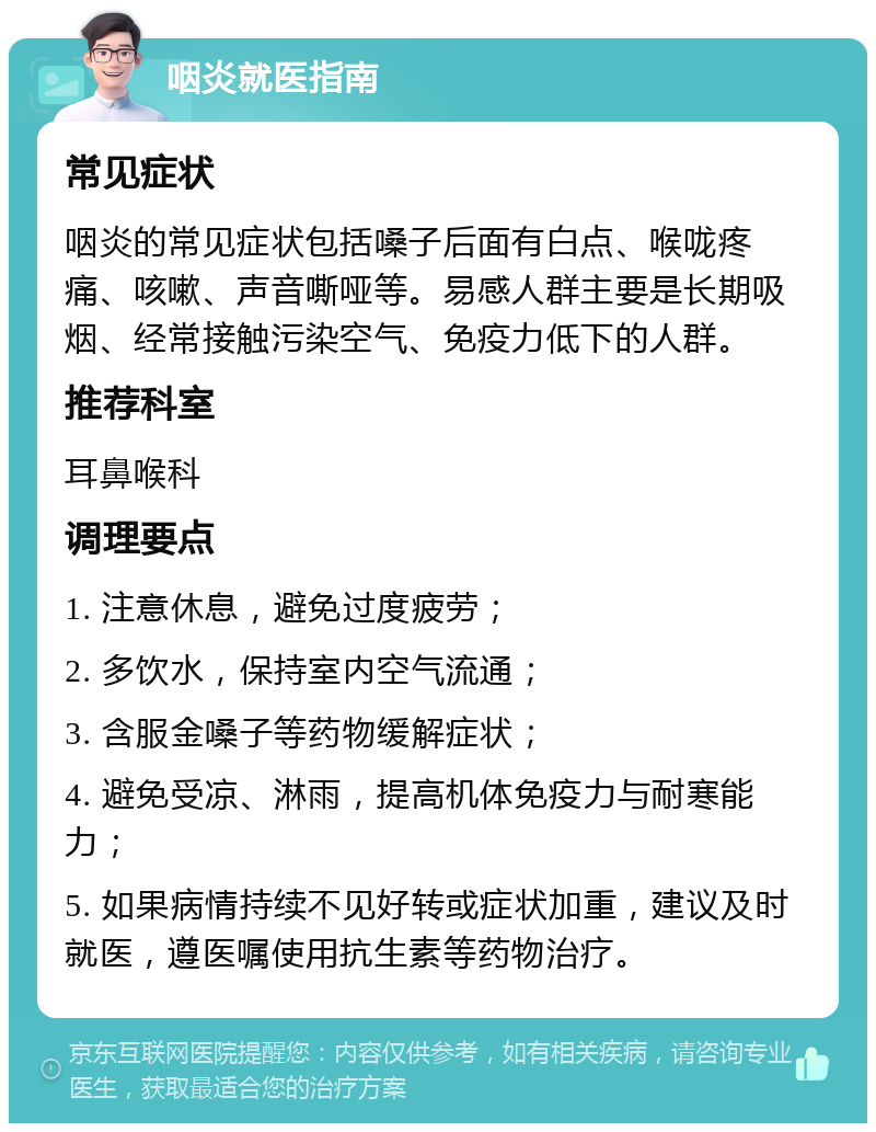 咽炎就医指南 常见症状 咽炎的常见症状包括嗓子后面有白点、喉咙疼痛、咳嗽、声音嘶哑等。易感人群主要是长期吸烟、经常接触污染空气、免疫力低下的人群。 推荐科室 耳鼻喉科 调理要点 1. 注意休息，避免过度疲劳； 2. 多饮水，保持室内空气流通； 3. 含服金嗓子等药物缓解症状； 4. 避免受凉、淋雨，提高机体免疫力与耐寒能力； 5. 如果病情持续不见好转或症状加重，建议及时就医，遵医嘱使用抗生素等药物治疗。