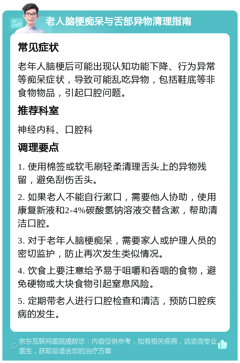 老人脑梗痴呆与舌部异物清理指南 常见症状 老年人脑梗后可能出现认知功能下降、行为异常等痴呆症状，导致可能乱吃异物，包括鞋底等非食物物品，引起口腔问题。 推荐科室 神经内科、口腔科 调理要点 1. 使用棉签或软毛刷轻柔清理舌头上的异物残留，避免刮伤舌头。 2. 如果老人不能自行漱口，需要他人协助，使用康复新液和2-4%碳酸氢钠溶液交替含漱，帮助清洁口腔。 3. 对于老年人脑梗痴呆，需要家人或护理人员的密切监护，防止再次发生类似情况。 4. 饮食上要注意给予易于咀嚼和吞咽的食物，避免硬物或大块食物引起窒息风险。 5. 定期带老人进行口腔检查和清洁，预防口腔疾病的发生。