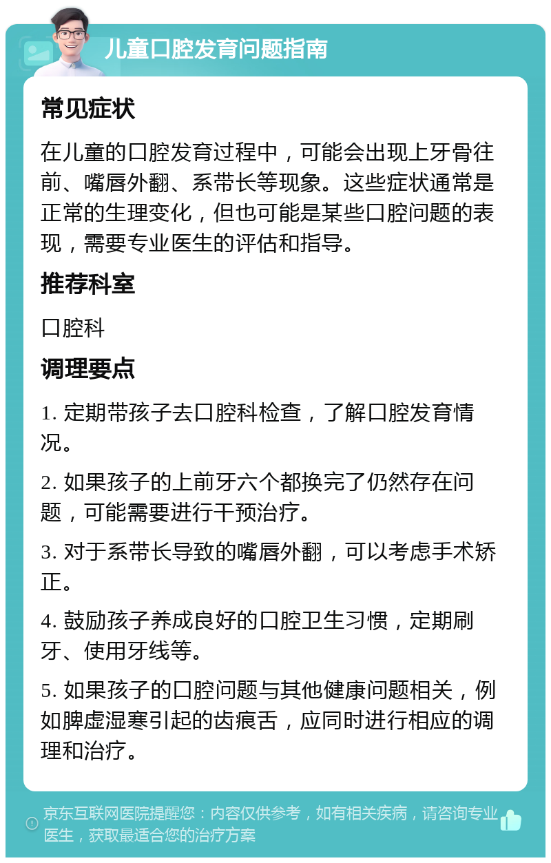 儿童口腔发育问题指南 常见症状 在儿童的口腔发育过程中，可能会出现上牙骨往前、嘴唇外翻、系带长等现象。这些症状通常是正常的生理变化，但也可能是某些口腔问题的表现，需要专业医生的评估和指导。 推荐科室 口腔科 调理要点 1. 定期带孩子去口腔科检查，了解口腔发育情况。 2. 如果孩子的上前牙六个都换完了仍然存在问题，可能需要进行干预治疗。 3. 对于系带长导致的嘴唇外翻，可以考虑手术矫正。 4. 鼓励孩子养成良好的口腔卫生习惯，定期刷牙、使用牙线等。 5. 如果孩子的口腔问题与其他健康问题相关，例如脾虚湿寒引起的齿痕舌，应同时进行相应的调理和治疗。