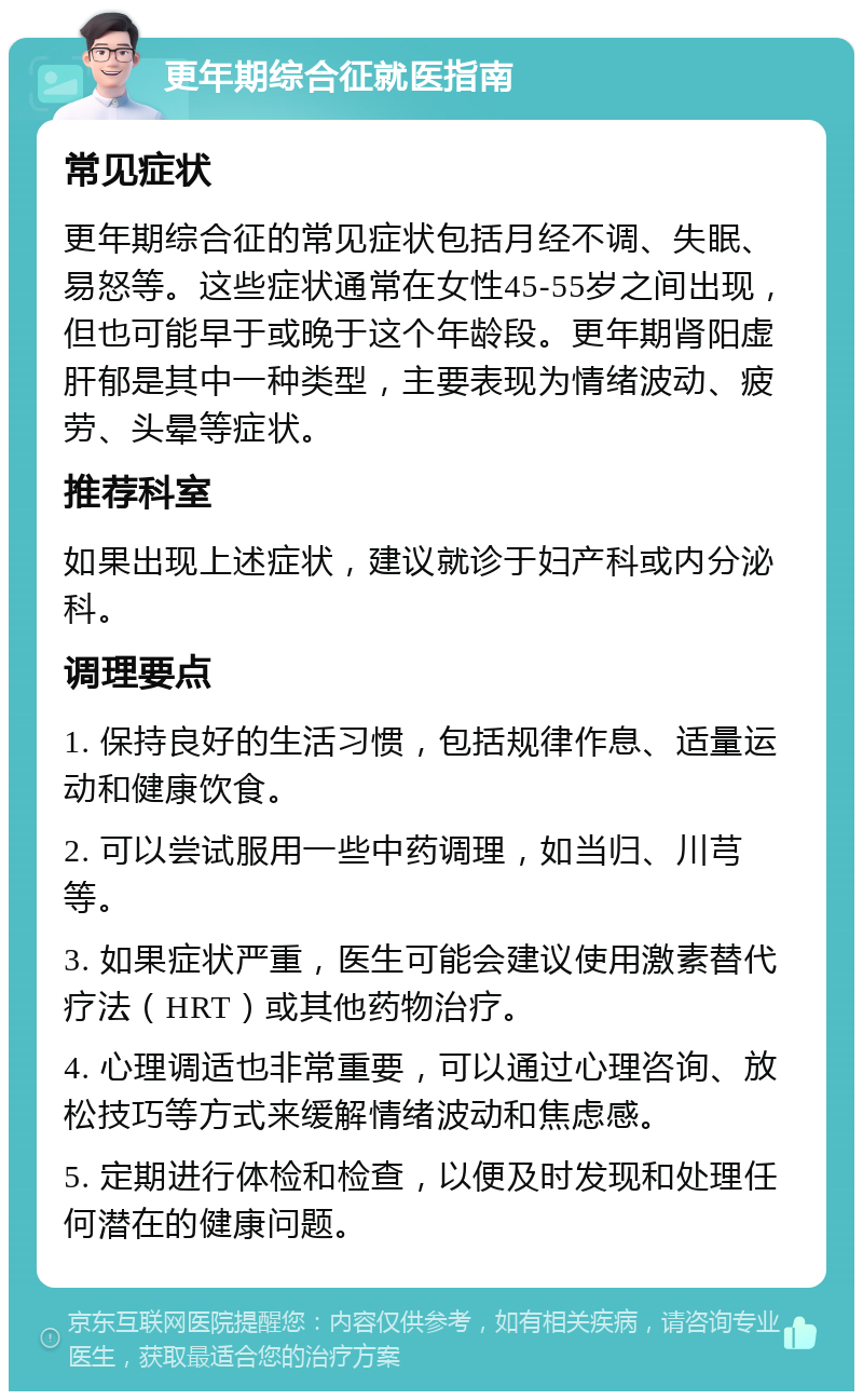 更年期综合征就医指南 常见症状 更年期综合征的常见症状包括月经不调、失眠、易怒等。这些症状通常在女性45-55岁之间出现，但也可能早于或晚于这个年龄段。更年期肾阳虚肝郁是其中一种类型，主要表现为情绪波动、疲劳、头晕等症状。 推荐科室 如果出现上述症状，建议就诊于妇产科或内分泌科。 调理要点 1. 保持良好的生活习惯，包括规律作息、适量运动和健康饮食。 2. 可以尝试服用一些中药调理，如当归、川芎等。 3. 如果症状严重，医生可能会建议使用激素替代疗法（HRT）或其他药物治疗。 4. 心理调适也非常重要，可以通过心理咨询、放松技巧等方式来缓解情绪波动和焦虑感。 5. 定期进行体检和检查，以便及时发现和处理任何潜在的健康问题。