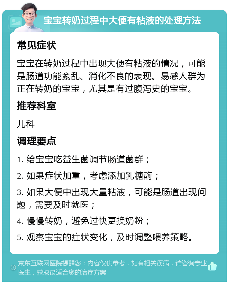 宝宝转奶过程中大便有粘液的处理方法 常见症状 宝宝在转奶过程中出现大便有粘液的情况，可能是肠道功能紊乱、消化不良的表现。易感人群为正在转奶的宝宝，尤其是有过腹泻史的宝宝。 推荐科室 儿科 调理要点 1. 给宝宝吃益生菌调节肠道菌群； 2. 如果症状加重，考虑添加乳糖酶； 3. 如果大便中出现大量粘液，可能是肠道出现问题，需要及时就医； 4. 慢慢转奶，避免过快更换奶粉； 5. 观察宝宝的症状变化，及时调整喂养策略。