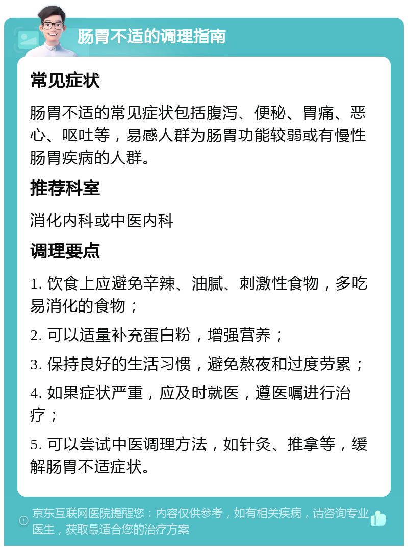 肠胃不适的调理指南 常见症状 肠胃不适的常见症状包括腹泻、便秘、胃痛、恶心、呕吐等，易感人群为肠胃功能较弱或有慢性肠胃疾病的人群。 推荐科室 消化内科或中医内科 调理要点 1. 饮食上应避免辛辣、油腻、刺激性食物，多吃易消化的食物； 2. 可以适量补充蛋白粉，增强营养； 3. 保持良好的生活习惯，避免熬夜和过度劳累； 4. 如果症状严重，应及时就医，遵医嘱进行治疗； 5. 可以尝试中医调理方法，如针灸、推拿等，缓解肠胃不适症状。