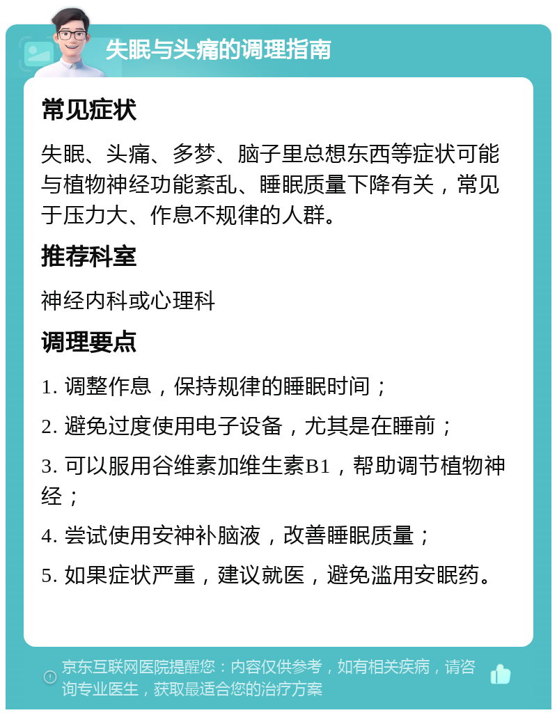 失眠与头痛的调理指南 常见症状 失眠、头痛、多梦、脑子里总想东西等症状可能与植物神经功能紊乱、睡眠质量下降有关，常见于压力大、作息不规律的人群。 推荐科室 神经内科或心理科 调理要点 1. 调整作息，保持规律的睡眠时间； 2. 避免过度使用电子设备，尤其是在睡前； 3. 可以服用谷维素加维生素B1，帮助调节植物神经； 4. 尝试使用安神补脑液，改善睡眠质量； 5. 如果症状严重，建议就医，避免滥用安眠药。