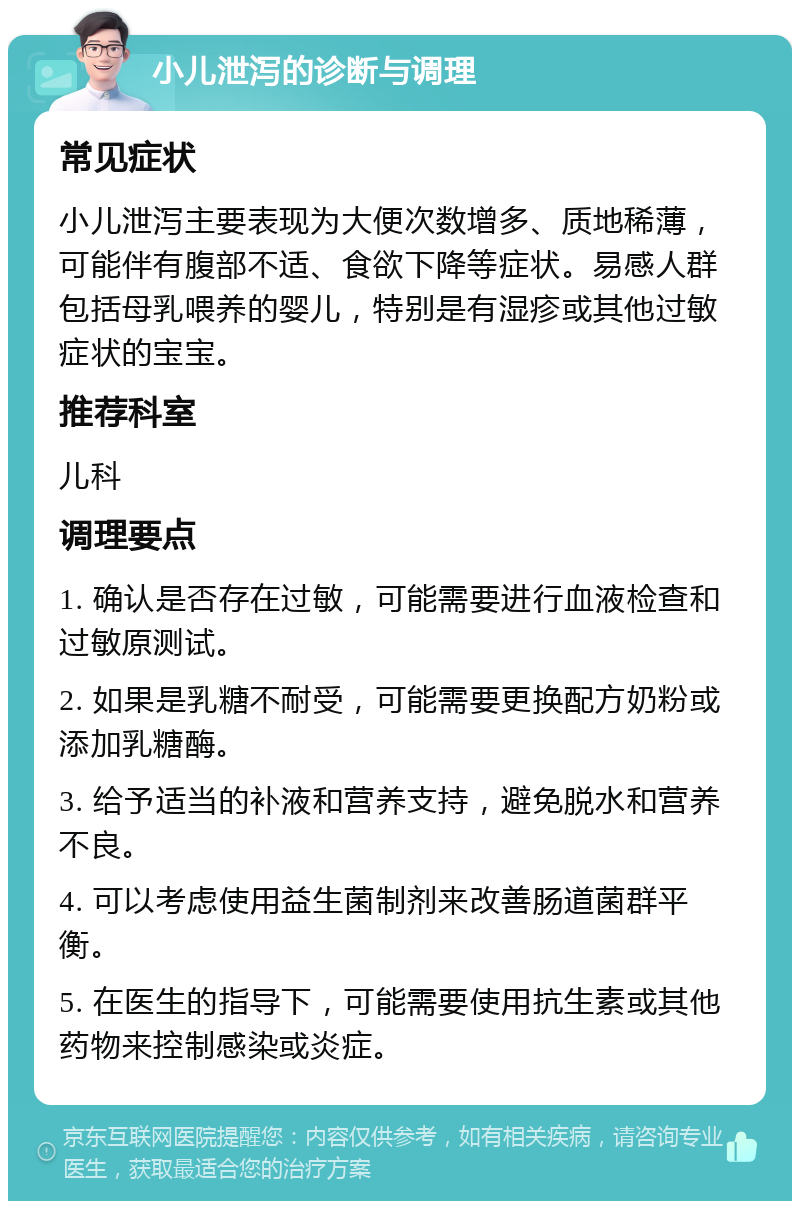 小儿泄泻的诊断与调理 常见症状 小儿泄泻主要表现为大便次数增多、质地稀薄，可能伴有腹部不适、食欲下降等症状。易感人群包括母乳喂养的婴儿，特别是有湿疹或其他过敏症状的宝宝。 推荐科室 儿科 调理要点 1. 确认是否存在过敏，可能需要进行血液检查和过敏原测试。 2. 如果是乳糖不耐受，可能需要更换配方奶粉或添加乳糖酶。 3. 给予适当的补液和营养支持，避免脱水和营养不良。 4. 可以考虑使用益生菌制剂来改善肠道菌群平衡。 5. 在医生的指导下，可能需要使用抗生素或其他药物来控制感染或炎症。