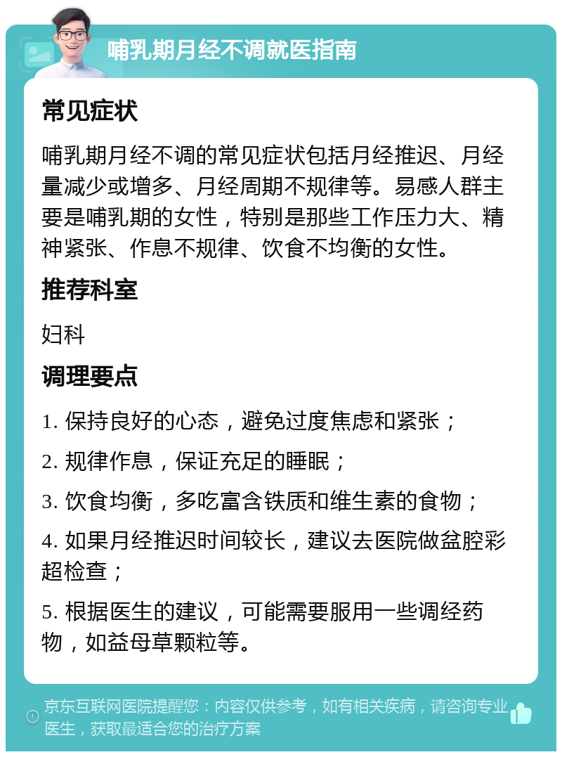 哺乳期月经不调就医指南 常见症状 哺乳期月经不调的常见症状包括月经推迟、月经量减少或增多、月经周期不规律等。易感人群主要是哺乳期的女性，特别是那些工作压力大、精神紧张、作息不规律、饮食不均衡的女性。 推荐科室 妇科 调理要点 1. 保持良好的心态，避免过度焦虑和紧张； 2. 规律作息，保证充足的睡眠； 3. 饮食均衡，多吃富含铁质和维生素的食物； 4. 如果月经推迟时间较长，建议去医院做盆腔彩超检查； 5. 根据医生的建议，可能需要服用一些调经药物，如益母草颗粒等。