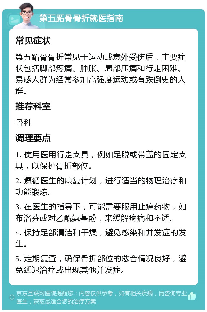 第五跖骨骨折就医指南 常见症状 第五跖骨骨折常见于运动或意外受伤后，主要症状包括脚部疼痛、肿胀、局部压痛和行走困难。易感人群为经常参加高强度运动或有跌倒史的人群。 推荐科室 骨科 调理要点 1. 使用医用行走支具，例如足脱或带盖的固定支具，以保护骨折部位。 2. 遵循医生的康复计划，进行适当的物理治疗和功能锻炼。 3. 在医生的指导下，可能需要服用止痛药物，如布洛芬或对乙酰氨基酚，来缓解疼痛和不适。 4. 保持足部清洁和干燥，避免感染和并发症的发生。 5. 定期复查，确保骨折部位的愈合情况良好，避免延迟治疗或出现其他并发症。