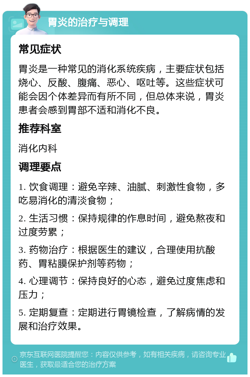 胃炎的治疗与调理 常见症状 胃炎是一种常见的消化系统疾病，主要症状包括烧心、反酸、腹痛、恶心、呕吐等。这些症状可能会因个体差异而有所不同，但总体来说，胃炎患者会感到胃部不适和消化不良。 推荐科室 消化内科 调理要点 1. 饮食调理：避免辛辣、油腻、刺激性食物，多吃易消化的清淡食物； 2. 生活习惯：保持规律的作息时间，避免熬夜和过度劳累； 3. 药物治疗：根据医生的建议，合理使用抗酸药、胃粘膜保护剂等药物； 4. 心理调节：保持良好的心态，避免过度焦虑和压力； 5. 定期复查：定期进行胃镜检查，了解病情的发展和治疗效果。