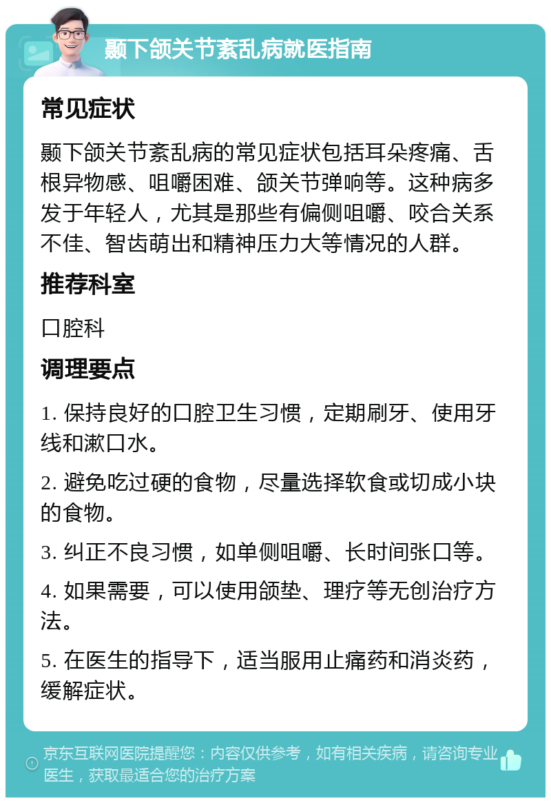 颞下颌关节紊乱病就医指南 常见症状 颞下颌关节紊乱病的常见症状包括耳朵疼痛、舌根异物感、咀嚼困难、颌关节弹响等。这种病多发于年轻人，尤其是那些有偏侧咀嚼、咬合关系不佳、智齿萌出和精神压力大等情况的人群。 推荐科室 口腔科 调理要点 1. 保持良好的口腔卫生习惯，定期刷牙、使用牙线和漱口水。 2. 避免吃过硬的食物，尽量选择软食或切成小块的食物。 3. 纠正不良习惯，如单侧咀嚼、长时间张口等。 4. 如果需要，可以使用颌垫、理疗等无创治疗方法。 5. 在医生的指导下，适当服用止痛药和消炎药，缓解症状。