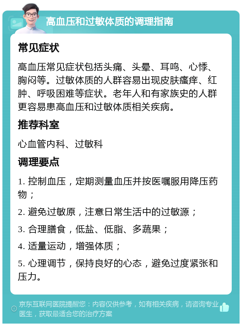 高血压和过敏体质的调理指南 常见症状 高血压常见症状包括头痛、头晕、耳鸣、心悸、胸闷等。过敏体质的人群容易出现皮肤瘙痒、红肿、呼吸困难等症状。老年人和有家族史的人群更容易患高血压和过敏体质相关疾病。 推荐科室 心血管内科、过敏科 调理要点 1. 控制血压，定期测量血压并按医嘱服用降压药物； 2. 避免过敏原，注意日常生活中的过敏源； 3. 合理膳食，低盐、低脂、多蔬果； 4. 适量运动，增强体质； 5. 心理调节，保持良好的心态，避免过度紧张和压力。