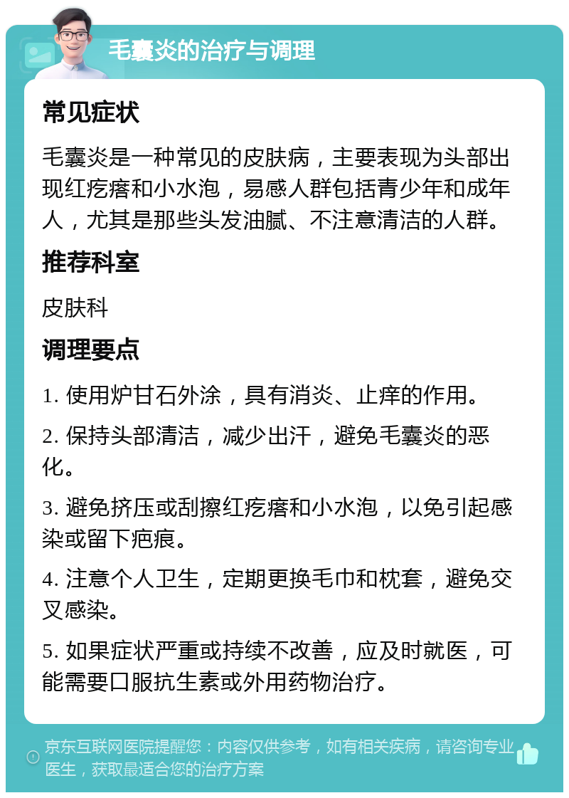 毛囊炎的治疗与调理 常见症状 毛囊炎是一种常见的皮肤病，主要表现为头部出现红疙瘩和小水泡，易感人群包括青少年和成年人，尤其是那些头发油腻、不注意清洁的人群。 推荐科室 皮肤科 调理要点 1. 使用炉甘石外涂，具有消炎、止痒的作用。 2. 保持头部清洁，减少出汗，避免毛囊炎的恶化。 3. 避免挤压或刮擦红疙瘩和小水泡，以免引起感染或留下疤痕。 4. 注意个人卫生，定期更换毛巾和枕套，避免交叉感染。 5. 如果症状严重或持续不改善，应及时就医，可能需要口服抗生素或外用药物治疗。