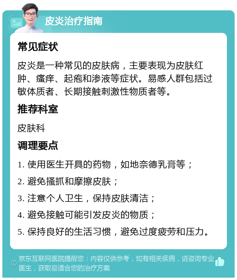 皮炎治疗指南 常见症状 皮炎是一种常见的皮肤病，主要表现为皮肤红肿、瘙痒、起疱和渗液等症状。易感人群包括过敏体质者、长期接触刺激性物质者等。 推荐科室 皮肤科 调理要点 1. 使用医生开具的药物，如地奈德乳膏等； 2. 避免搔抓和摩擦皮肤； 3. 注意个人卫生，保持皮肤清洁； 4. 避免接触可能引发皮炎的物质； 5. 保持良好的生活习惯，避免过度疲劳和压力。