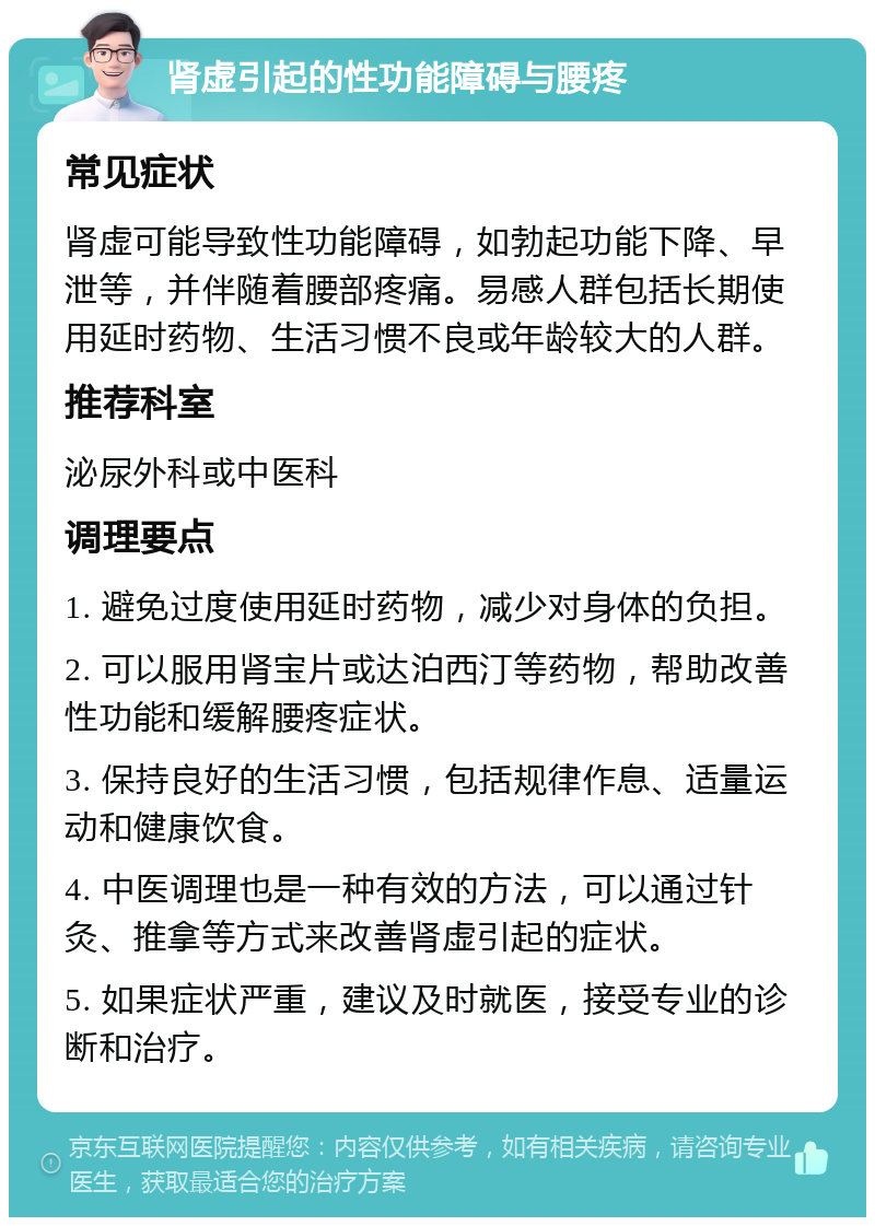 肾虚引起的性功能障碍与腰疼 常见症状 肾虚可能导致性功能障碍，如勃起功能下降、早泄等，并伴随着腰部疼痛。易感人群包括长期使用延时药物、生活习惯不良或年龄较大的人群。 推荐科室 泌尿外科或中医科 调理要点 1. 避免过度使用延时药物，减少对身体的负担。 2. 可以服用肾宝片或达泊西汀等药物，帮助改善性功能和缓解腰疼症状。 3. 保持良好的生活习惯，包括规律作息、适量运动和健康饮食。 4. 中医调理也是一种有效的方法，可以通过针灸、推拿等方式来改善肾虚引起的症状。 5. 如果症状严重，建议及时就医，接受专业的诊断和治疗。