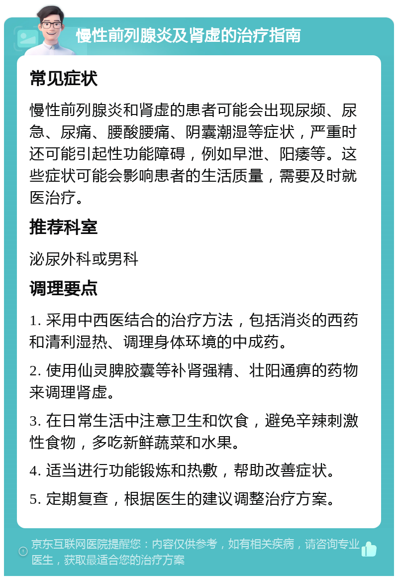 慢性前列腺炎及肾虚的治疗指南 常见症状 慢性前列腺炎和肾虚的患者可能会出现尿频、尿急、尿痛、腰酸腰痛、阴囊潮湿等症状，严重时还可能引起性功能障碍，例如早泄、阳痿等。这些症状可能会影响患者的生活质量，需要及时就医治疗。 推荐科室 泌尿外科或男科 调理要点 1. 采用中西医结合的治疗方法，包括消炎的西药和清利湿热、调理身体环境的中成药。 2. 使用仙灵脾胶囊等补肾强精、壮阳通痹的药物来调理肾虚。 3. 在日常生活中注意卫生和饮食，避免辛辣刺激性食物，多吃新鲜蔬菜和水果。 4. 适当进行功能锻炼和热敷，帮助改善症状。 5. 定期复查，根据医生的建议调整治疗方案。