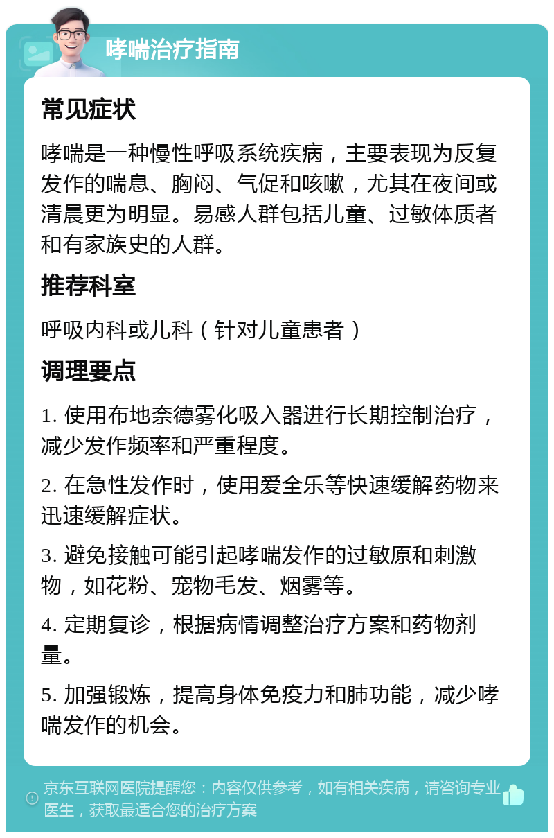 哮喘治疗指南 常见症状 哮喘是一种慢性呼吸系统疾病，主要表现为反复发作的喘息、胸闷、气促和咳嗽，尤其在夜间或清晨更为明显。易感人群包括儿童、过敏体质者和有家族史的人群。 推荐科室 呼吸内科或儿科（针对儿童患者） 调理要点 1. 使用布地奈德雾化吸入器进行长期控制治疗，减少发作频率和严重程度。 2. 在急性发作时，使用爱全乐等快速缓解药物来迅速缓解症状。 3. 避免接触可能引起哮喘发作的过敏原和刺激物，如花粉、宠物毛发、烟雾等。 4. 定期复诊，根据病情调整治疗方案和药物剂量。 5. 加强锻炼，提高身体免疫力和肺功能，减少哮喘发作的机会。