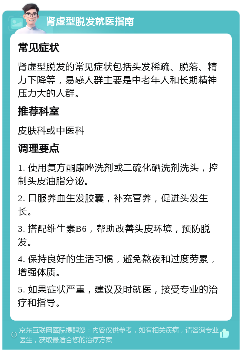 肾虚型脱发就医指南 常见症状 肾虚型脱发的常见症状包括头发稀疏、脱落、精力下降等，易感人群主要是中老年人和长期精神压力大的人群。 推荐科室 皮肤科或中医科 调理要点 1. 使用复方酮康唑洗剂或二硫化硒洗剂洗头，控制头皮油脂分泌。 2. 口服养血生发胶囊，补充营养，促进头发生长。 3. 搭配维生素B6，帮助改善头皮环境，预防脱发。 4. 保持良好的生活习惯，避免熬夜和过度劳累，增强体质。 5. 如果症状严重，建议及时就医，接受专业的治疗和指导。