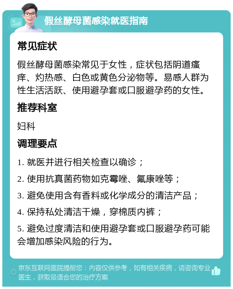 假丝酵母菌感染就医指南 常见症状 假丝酵母菌感染常见于女性，症状包括阴道瘙痒、灼热感、白色或黄色分泌物等。易感人群为性生活活跃、使用避孕套或口服避孕药的女性。 推荐科室 妇科 调理要点 1. 就医并进行相关检查以确诊； 2. 使用抗真菌药物如克霉唑、氟康唑等； 3. 避免使用含有香料或化学成分的清洁产品； 4. 保持私处清洁干燥，穿棉质内裤； 5. 避免过度清洁和使用避孕套或口服避孕药可能会增加感染风险的行为。