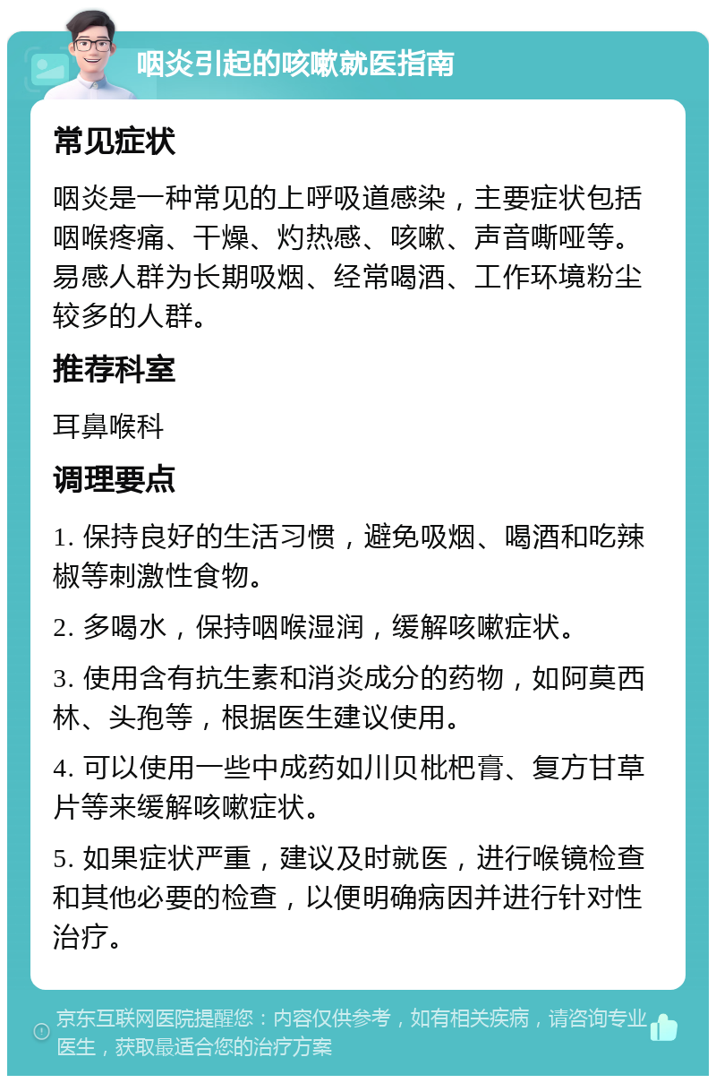 咽炎引起的咳嗽就医指南 常见症状 咽炎是一种常见的上呼吸道感染，主要症状包括咽喉疼痛、干燥、灼热感、咳嗽、声音嘶哑等。易感人群为长期吸烟、经常喝酒、工作环境粉尘较多的人群。 推荐科室 耳鼻喉科 调理要点 1. 保持良好的生活习惯，避免吸烟、喝酒和吃辣椒等刺激性食物。 2. 多喝水，保持咽喉湿润，缓解咳嗽症状。 3. 使用含有抗生素和消炎成分的药物，如阿莫西林、头孢等，根据医生建议使用。 4. 可以使用一些中成药如川贝枇杷膏、复方甘草片等来缓解咳嗽症状。 5. 如果症状严重，建议及时就医，进行喉镜检查和其他必要的检查，以便明确病因并进行针对性治疗。