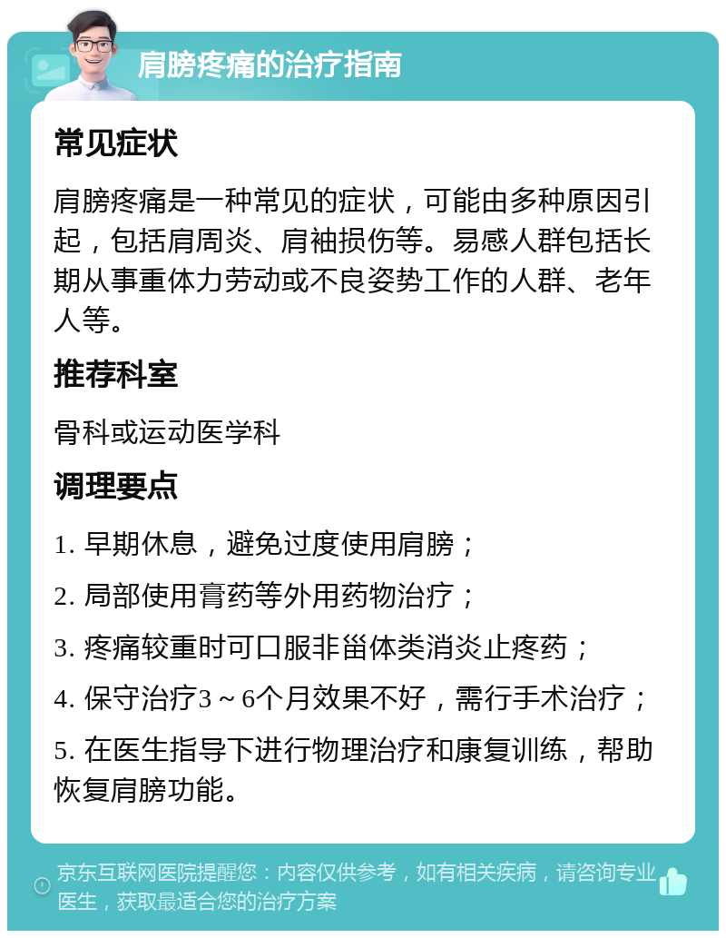 肩膀疼痛的治疗指南 常见症状 肩膀疼痛是一种常见的症状，可能由多种原因引起，包括肩周炎、肩袖损伤等。易感人群包括长期从事重体力劳动或不良姿势工作的人群、老年人等。 推荐科室 骨科或运动医学科 调理要点 1. 早期休息，避免过度使用肩膀； 2. 局部使用膏药等外用药物治疗； 3. 疼痛较重时可口服非甾体类消炎止疼药； 4. 保守治疗3～6个月效果不好，需行手术治疗； 5. 在医生指导下进行物理治疗和康复训练，帮助恢复肩膀功能。