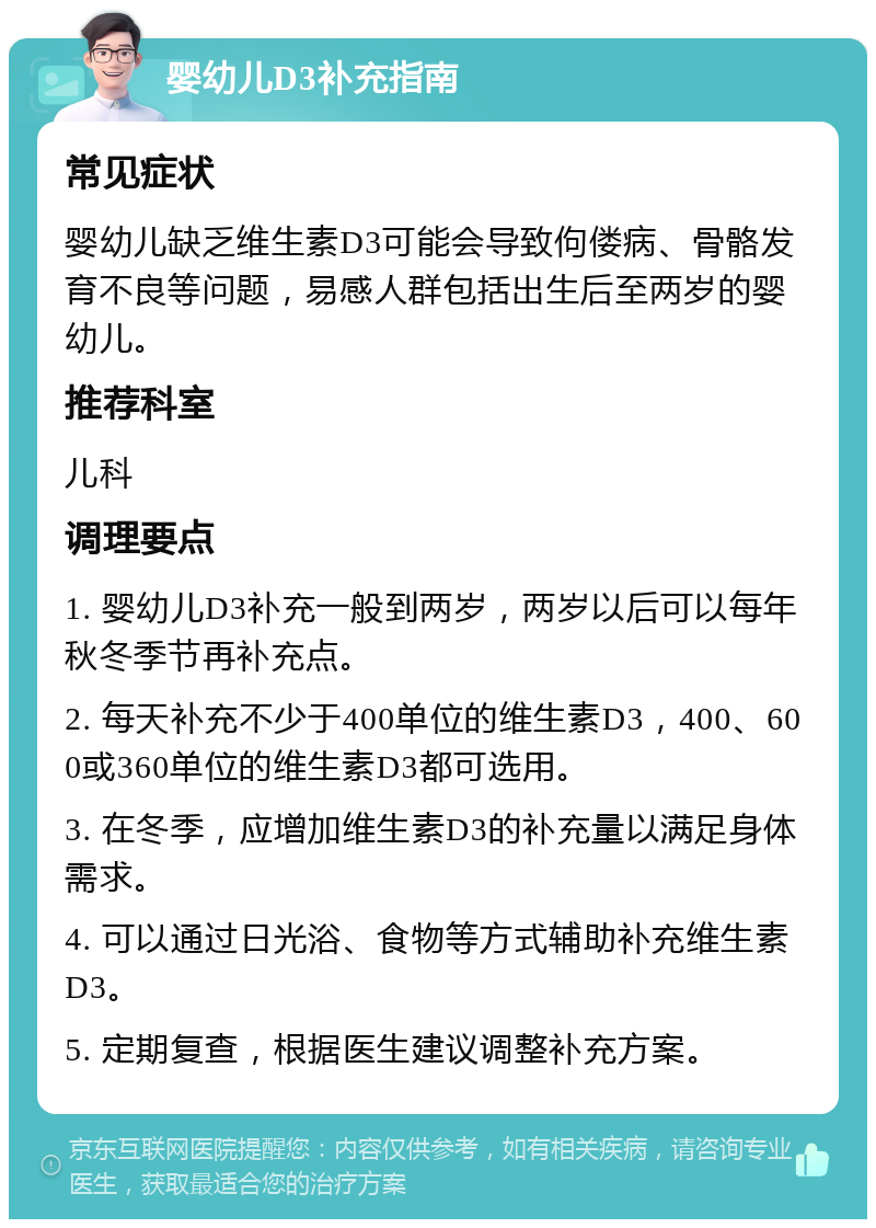 婴幼儿D3补充指南 常见症状 婴幼儿缺乏维生素D3可能会导致佝偻病、骨骼发育不良等问题，易感人群包括出生后至两岁的婴幼儿。 推荐科室 儿科 调理要点 1. 婴幼儿D3补充一般到两岁，两岁以后可以每年秋冬季节再补充点。 2. 每天补充不少于400单位的维生素D3，400、600或360单位的维生素D3都可选用。 3. 在冬季，应增加维生素D3的补充量以满足身体需求。 4. 可以通过日光浴、食物等方式辅助补充维生素D3。 5. 定期复查，根据医生建议调整补充方案。