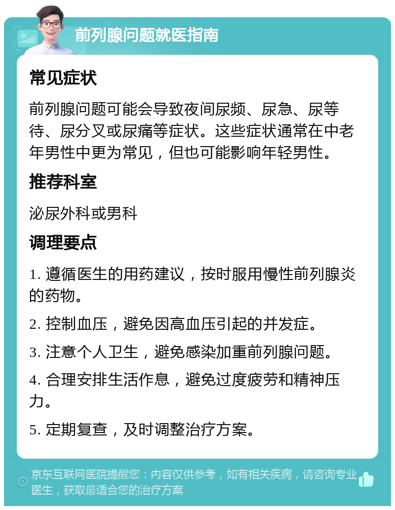 前列腺问题就医指南 常见症状 前列腺问题可能会导致夜间尿频、尿急、尿等待、尿分叉或尿痛等症状。这些症状通常在中老年男性中更为常见，但也可能影响年轻男性。 推荐科室 泌尿外科或男科 调理要点 1. 遵循医生的用药建议，按时服用慢性前列腺炎的药物。 2. 控制血压，避免因高血压引起的并发症。 3. 注意个人卫生，避免感染加重前列腺问题。 4. 合理安排生活作息，避免过度疲劳和精神压力。 5. 定期复查，及时调整治疗方案。