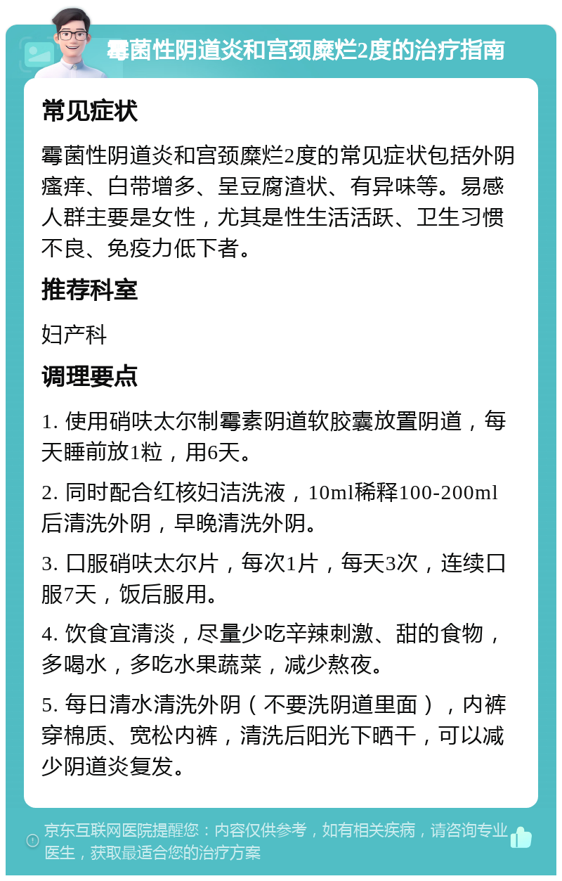 霉菌性阴道炎和宫颈糜烂2度的治疗指南 常见症状 霉菌性阴道炎和宫颈糜烂2度的常见症状包括外阴瘙痒、白带增多、呈豆腐渣状、有异味等。易感人群主要是女性，尤其是性生活活跃、卫生习惯不良、免疫力低下者。 推荐科室 妇产科 调理要点 1. 使用硝呋太尔制霉素阴道软胶囊放置阴道，每天睡前放1粒，用6天。 2. 同时配合红核妇洁洗液，10ml稀释100-200ml后清洗外阴，早晚清洗外阴。 3. 口服硝呋太尔片，每次1片，每天3次，连续口服7天，饭后服用。 4. 饮食宜清淡，尽量少吃辛辣刺激、甜的食物，多喝水，多吃水果蔬菜，减少熬夜。 5. 每日清水清洗外阴（不要洗阴道里面），内裤穿棉质、宽松内裤，清洗后阳光下晒干，可以减少阴道炎复发。