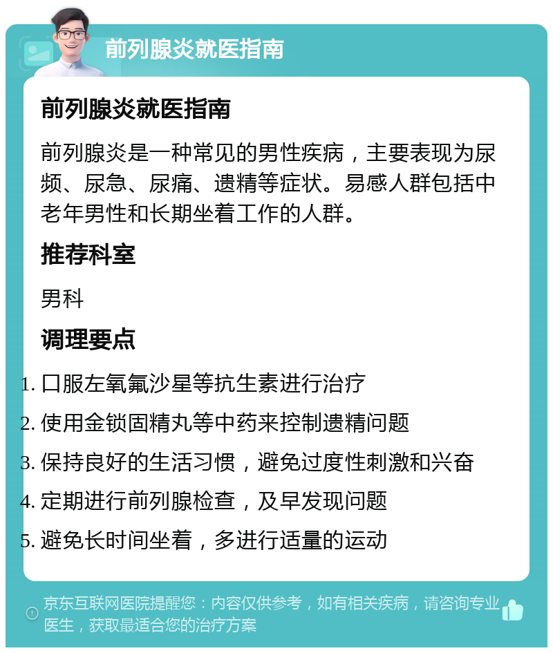 前列腺炎就医指南 前列腺炎就医指南 前列腺炎是一种常见的男性疾病，主要表现为尿频、尿急、尿痛、遗精等症状。易感人群包括中老年男性和长期坐着工作的人群。 推荐科室 男科 调理要点 口服左氧氟沙星等抗生素进行治疗 使用金锁固精丸等中药来控制遗精问题 保持良好的生活习惯，避免过度性刺激和兴奋 定期进行前列腺检查，及早发现问题 避免长时间坐着，多进行适量的运动