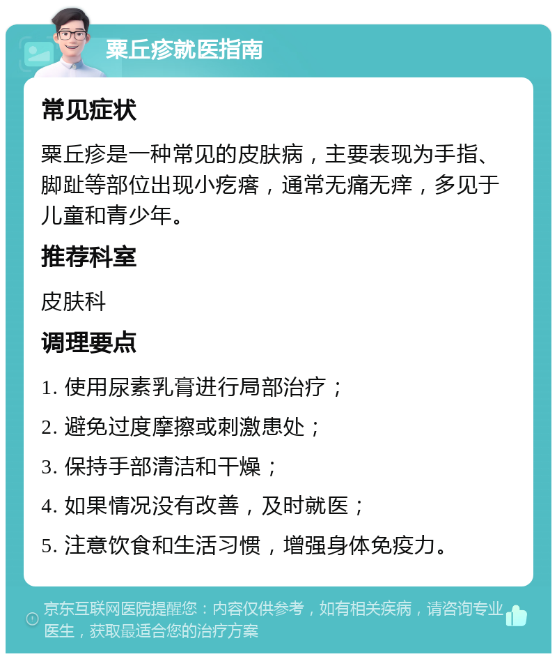 粟丘疹就医指南 常见症状 粟丘疹是一种常见的皮肤病，主要表现为手指、脚趾等部位出现小疙瘩，通常无痛无痒，多见于儿童和青少年。 推荐科室 皮肤科 调理要点 1. 使用尿素乳膏进行局部治疗； 2. 避免过度摩擦或刺激患处； 3. 保持手部清洁和干燥； 4. 如果情况没有改善，及时就医； 5. 注意饮食和生活习惯，增强身体免疫力。